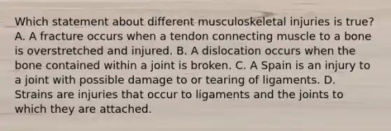 Which statement about different musculoskeletal injuries is true? A. A fracture occurs when a tendon connecting muscle to a bone is overstretched and injured. B. A dislocation occurs when the bone contained within a joint is broken. C. A Spain is an injury to a joint with possible damage to or tearing of ligaments. D. Strains are injuries that occur to ligaments and the joints to which they are attached.