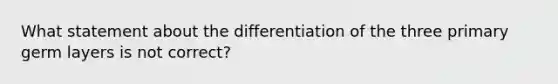 What statement about the differentiation of the three primary germ layers is not correct?