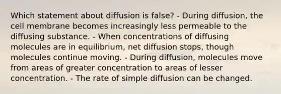 Which statement about diffusion is false? - During diffusion, the cell membrane becomes increasingly less permeable to the diffusing substance. - When concentrations of diffusing molecules are in equilibrium, net diffusion stops, though molecules continue moving. - During diffusion, molecules move from areas of greater concentration to areas of lesser concentration. - The rate of simple diffusion can be changed.