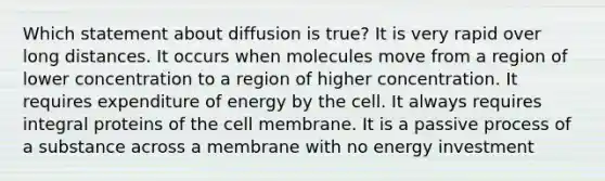 Which statement about diffusion is true? It is very rapid over long distances. It occurs when molecules move from a region of lower concentration to a region of higher concentration. It requires expenditure of energy by the cell. It always requires integral proteins of the cell membrane. It is a passive process of a substance across a membrane with no energy investment