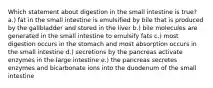 Which statement about digestion in the small intestine is true? a.) fat in the small intestine is emulsified by bile that is produced by the gallbladder and stored in the liver b.) bile molecules are generated in the small intestine to emulsify fats c.) most digestion occurs in the stomach and most absorption occurs in the small intestine d.) secretions by the pancreas activate enzymes in the large intestine e.) the pancreas secretes enzymes and bicarbonate ions into the duodenum of the small intestine