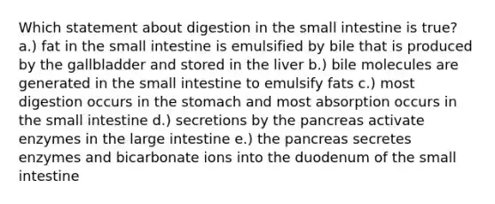 Which statement about digestion in the small intestine is true? a.) fat in the small intestine is emulsified by bile that is produced by the gallbladder and stored in the liver b.) bile molecules are generated in the small intestine to emulsify fats c.) most digestion occurs in the stomach and most absorption occurs in the small intestine d.) secretions by the pancreas activate enzymes in the large intestine e.) the pancreas secretes enzymes and bicarbonate ions into the duodenum of the small intestine