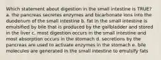 Which statement about digestion in the small intestine is TRUE? a. the pancreas secretes enzymes and bicarbonate ions into the duodenum of the small intestine b. fat in the small intestine is emulsified by bile that is produced by the gallbladder and stored in the liver c. most digestion occurs in the small intestine and most absorption occurs in the stomach d. secretions by the pancreas are used to activate enzymes in the stomach e. bile molecules are generated in the small intestine to emulsify fats