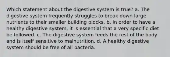 Which statement about the digestive system is true? a. The digestive system frequently struggles to break down large nutrients to their smaller building blocks. b. In order to have a healthy digestive system, it is essential that a very specific diet be followed. c. The digestive system feeds the rest of the body and is itself sensitive to malnutrition. d. A healthy digestive system should be free of all bacteria.