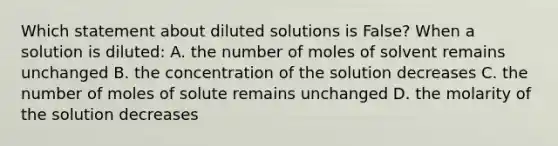 Which statement about diluted solutions is False? When a solution is diluted: A. the number of moles of solvent remains unchanged B. the concentration of the solution decreases C. the number of moles of solute remains unchanged D. the molarity of the solution decreases