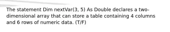 The statement Dim nextVar(3, 5) As Double declares a two-dimensional array that can store a table containing 4 columns and 6 rows of numeric data. (T/F)