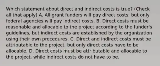 Which statement about direct and indirect costs is true? (Check all that apply) A. All grant funders will pay direct costs, but only federal agencies will pay indirect costs. B. Direct costs must be reasonable and allocable to the project according to the funder's guidelines, but indirect costs are established by the organization using their own procedures. C. Direct and indirect costs must be attributable to the project, but only direct costs have to be allocable. D. Direct costs must be attributable and allocable to the project, while indirect costs do not have to be.