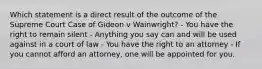 Which statement is a direct result of the outcome of the Supreme Court Case of Gideon v Wainwright? - You have the right to remain silent - Anything you say can and will be used against in a court of law - You have the right to an attorney - If you cannot afford an attorney, one will be appointed for you.