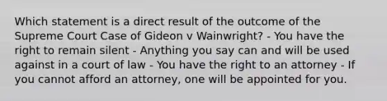 Which statement is a direct result of the outcome of the Supreme Court Case of Gideon v Wainwright? - You have the right to remain silent - Anything you say can and will be used against in a court of law - You have the right to an attorney - If you cannot afford an attorney, one will be appointed for you.