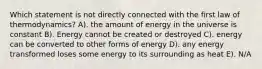 Which statement is not directly connected with the first law of thermodynamics? A). the amount of energy in the universe is constant B). Energy cannot be created or destroyed C). energy can be converted to other forms of energy D). any energy transformed loses some energy to its surrounding as heat E). N/A