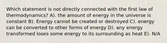 Which statement is not directly connected with the first law of thermodynamics? A). the amount of energy in the universe is constant B). Energy cannot be created or destroyed C). energy can be converted to other forms of energy D). any energy transformed loses some energy to its surrounding as heat E). N/A