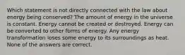 Which statement is not directly connected with the law about energy being conserved? The amount of energy in the universe is constant. Energy cannot be created or destroyed. Energy can be converted to other forms of energy. Any energy transformation loses some energy to its surroundings as heat. None of the answers are correct.