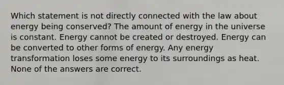 Which statement is not directly connected with the law about energy being conserved? The amount of energy in the universe is constant. Energy cannot be created or destroyed. Energy can be converted to other forms of energy. Any energy transformation loses some energy to its surroundings as heat. None of the answers are correct.