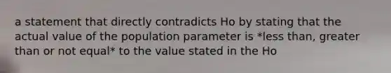 a statement that directly contradicts Ho by stating that the actual value of the population parameter is *<a href='https://www.questionai.com/knowledge/k7BtlYpAMX-less-than' class='anchor-knowledge'>less than</a>, <a href='https://www.questionai.com/knowledge/ktgHnBD4o3-greater-than' class='anchor-knowledge'>greater than</a> or not equal* to the value stated in the Ho