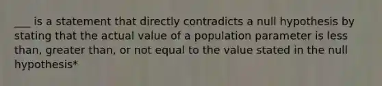 ___ is a statement that directly contradicts a null hypothesis by stating that the actual value of a population parameter is less than, greater than, or not equal to the value stated in the null hypothesis*