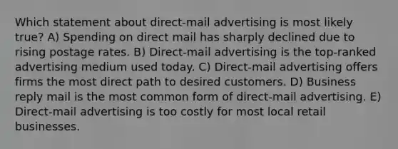 Which statement about direct-mail advertising is most likely true? A) Spending on direct mail has sharply declined due to rising postage rates. B) Direct-mail advertising is the top-ranked advertising medium used today. C) Direct-mail advertising offers firms the most direct path to desired customers. D) Business reply mail is the most common form of direct-mail advertising. E) Direct-mail advertising is too costly for most local retail businesses.