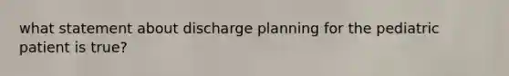 what statement about discharge planning for the pediatric patient is true?