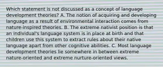 Which statement is not discussed as a concept of language development theories? A. The notion of acquiring and developing language as a result of environmental interaction comes from nature-inspired theories. B. The extreme nativist position is that an individual's language system is in place at birth and that children use this system to extract rules about their native language apart from other cognitive abilities. C. Most language development theories lie somewhere in between extreme nature-oriented and extreme nurture-oriented views.