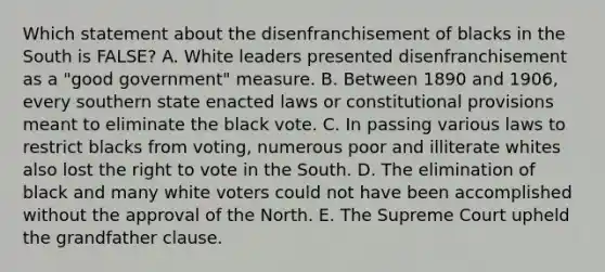 Which statement about the disenfranchisement of blacks in the South is FALSE? A. White leaders presented disenfranchisement as a "good government" measure. B. Between 1890 and 1906, every southern state enacted laws or constitutional provisions meant to eliminate the black vote. C. In passing various laws to restrict blacks from voting, numerous poor and illiterate whites also lost the right to vote in the South. D. The elimination of black and many white voters could not have been accomplished without the approval of the North. E. The Supreme Court upheld the grandfather clause.