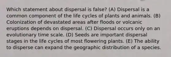 Which statement about dispersal is false? (A) Dispersal is a common component of the life cycles of plants and animals. (B) Colonization of devastated areas after floods or volcanic eruptions depends on dispersal. (C) Dispersal occurs only on an evolutionary time scale. (D) Seeds are important dispersal stages in the life cycles of most flowering plants. (E) The ability to disperse can expand the geographic distribution of a species.