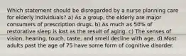 Which statement should be disregarded by a nurse planning care for elderly individuals? a) As a group, the elderly are major consumers of prescription drugs. b) As much as 50% of restorative sleep is lost as the result of aging. c) The senses of vision, hearing, touch, taste, and smell decline with age. d) Most adults past the age of 75 have some form of cognitive disorder.