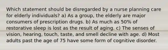 Which statement should be disregarded by a nurse planning care for elderly individuals? a) As a group, the elderly are major consumers of prescription drugs. b) As much as 50% of restorative sleep is lost as the result of aging. c) The senses of vision, hearing, touch, taste, and smell decline with age. d) Most adults past the age of 75 have some form of cognitive disorder.