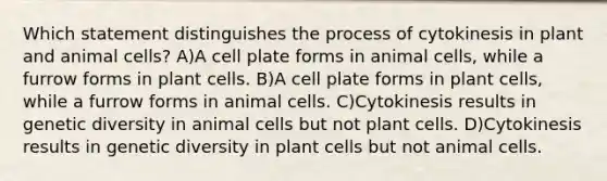 Which statement distinguishes the process of cytokinesis in plant and animal cells? A)A cell plate forms in animal cells, while a furrow forms in plant cells. B)A cell plate forms in plant cells, while a furrow forms in animal cells. C)Cytokinesis results in genetic diversity in animal cells but not plant cells. D)Cytokinesis results in genetic diversity in plant cells but not animal cells.