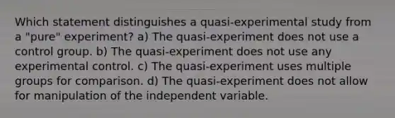 Which statement distinguishes a quasi-experimental study from a "pure" experiment? a) The quasi-experiment does not use a control group. b) The quasi-experiment does not use any experimental control. c) The quasi-experiment uses multiple groups for comparison. d) The quasi-experiment does not allow for manipulation of the independent variable.