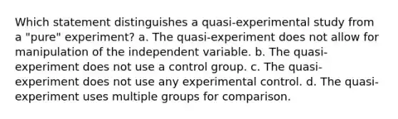 Which statement distinguishes a quasi-experimental study from a "pure" experiment? a. The quasi-experiment does not allow for manipulation of the independent variable. b. The quasi-experiment does not use a control group. c. The quasi-experiment does not use any experimental control. d. The quasi-experiment uses multiple groups for comparison.