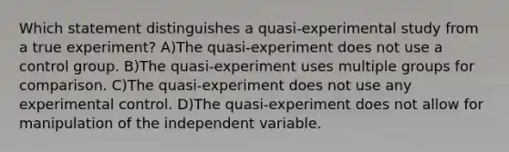 Which statement distinguishes a quasi-experimental study from a true experiment? A)The quasi-experiment does not use a control group. B)The quasi-experiment uses multiple groups for comparison. C)The quasi-experiment does not use any experimental control. D)The quasi-experiment does not allow for manipulation of the independent variable.