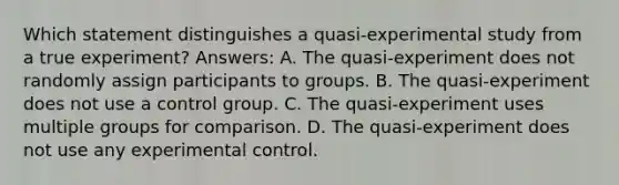 Which statement distinguishes a quasi-experimental study from a true experiment? Answers: A. The quasi-experiment does not randomly assign participants to groups. B. The quasi-experiment does not use a control group. C. The quasi-experiment uses multiple groups for comparison. D. The quasi-experiment does not use any experimental control.