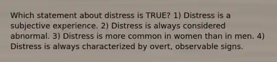 Which statement about distress is TRUE? 1) Distress is a subjective experience. 2) Distress is always considered abnormal. 3) Distress is more common in women than in men. 4) Distress is always characterized by overt, observable signs.