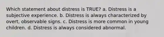 Which statement about distress is TRUE? a. Distress is a subjective experience. b. Distress is always characterized by overt, observable signs. c. Distress is more common in young children. d. Distress is always considered abnormal.