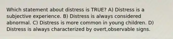 Which statement about distress is TRUE? A) Distress is a subjective experience. B) Distress is always considered abnormal. C) Distress is more common in young children. D) Distress is always characterized by overt,observable signs.