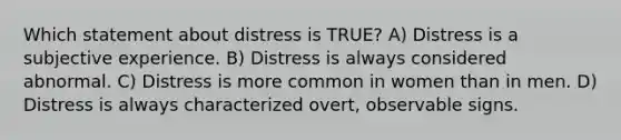 Which statement about distress is TRUE? A) Distress is a subjective experience. B) Distress is always considered abnormal. C) Distress is more common in women than in men. D) Distress is always characterized overt, observable signs.