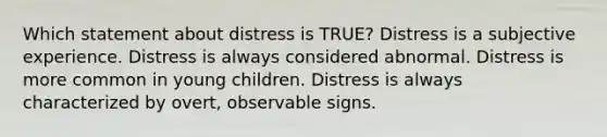 Which statement about distress is TRUE? Distress is a subjective experience. Distress is always considered abnormal. Distress is more common in young children. Distress is always characterized by overt, observable signs.