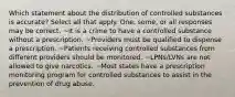 Which statement about the distribution of controlled substances is accurate? Select all that apply. One, some, or all responses may be correct. ~It is a crime to have a controlled substance without a prescription. ~Providers must be qualified to dispense a prescription. ~Patients receiving controlled substances from different providers should be monitored. ~LPNs/LVNs are not allowed to give narcotics. ~Most states have a prescription monitoring program for controlled substances to assist in the prevention of drug abuse.