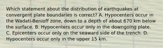 Which statement about the distribution of earthquakes at convergent plate boundaries is correct? A. Hypocenters occur in the Wadati-Benioff zone, down to a depth of about 670 km below the surface. B. Hypocenters occur only in the downgoing plate. C. Epicenters occur only on the seaward side of the trench. D. Hypocenters occur only in the upper 15 km.