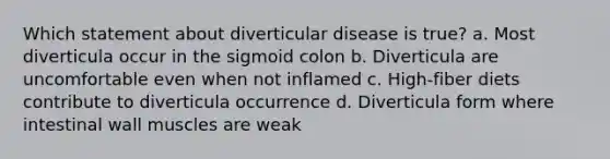 Which statement about diverticular disease is true? a. Most diverticula occur in the sigmoid colon b. Diverticula are uncomfortable even when not inflamed c. High-fiber diets contribute to diverticula occurrence d. Diverticula form where intestinal wall muscles are weak