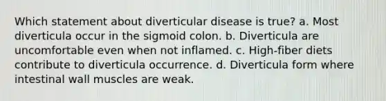 Which statement about diverticular disease is true? a. Most diverticula occur in the sigmoid colon. b. Diverticula are uncomfortable even when not inflamed. c. High-fiber diets contribute to diverticula occurrence. d. Diverticula form where intestinal wall muscles are weak.