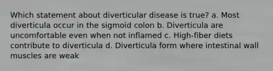 Which statement about diverticular disease is true? a. Most diverticula occur in the sigmoid colon b. Diverticula are uncomfortable even when not inflamed c. High-fiber diets contribute to diverticula d. Diverticula form where intestinal wall muscles are weak