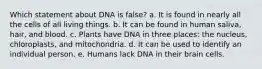 Which statement about DNA is false? a. It is found in nearly all the cells of all living things. b. It can be found in human saliva, hair, and blood. c. Plants have DNA in three places: the nucleus, chloroplasts, and mitochondria. d. It can be used to identify an individual person. e. Humans lack DNA in their brain cells.