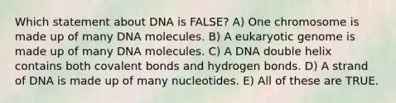 Which statement about DNA is FALSE? A) One chromosome is made up of many DNA molecules. B) A eukaryotic genome is made up of many DNA molecules. C) A DNA double helix contains both <a href='https://www.questionai.com/knowledge/kWply8IKUM-covalent-bonds' class='anchor-knowledge'>covalent bonds</a> and hydrogen bonds. D) A strand of DNA is made up of many nucleotides. E) All of these are TRUE.