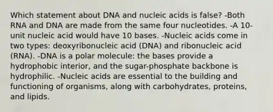 Which statement about DNA and nucleic acids is false? -Both RNA and DNA are made from the same four nucleotides. -A 10-unit nucleic acid would have 10 bases. -Nucleic acids come in two types: deoxyribonucleic acid (DNA) and ribonucleic acid (RNA). -DNA is a polar molecule: the bases provide a hydrophobic interior, and the sugar-phosphate backbone is hydrophilic. -Nucleic acids are essential to the building and functioning of organisms, along with carbohydrates, proteins, and lipids.