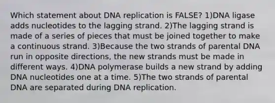 Which statement about DNA replication is FALSE? 1)DNA ligase adds nucleotides to the lagging strand. 2)The lagging strand is made of a series of pieces that must be joined together to make a continuous strand. 3)Because the two strands of parental DNA run in opposite directions, the new strands must be made in different ways. 4)DNA polymerase builds a new strand by adding DNA nucleotides one at a time. 5)The two strands of parental DNA are separated during DNA replication.