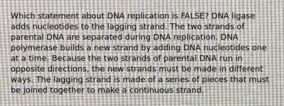 Which statement about DNA replication is FALSE? DNA ligase adds nucleotides to the lagging strand. The two strands of parental DNA are separated during DNA replication. DNA polymerase builds a new strand by adding DNA nucleotides one at a time. Because the two strands of parental DNA run in opposite directions, the new strands must be made in different ways. The lagging strand is made of a series of pieces that must be joined together to make a continuous strand.