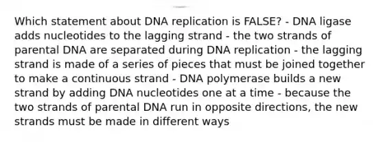 Which statement about DNA replication is FALSE? - DNA ligase adds nucleotides to the lagging strand - the two strands of parental DNA are separated during DNA replication - the lagging strand is made of a series of pieces that must be joined together to make a continuous strand - DNA polymerase builds a new strand by adding DNA nucleotides one at a time - because the two strands of parental DNA run in opposite directions, the new strands must be made in different ways