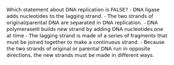 Which statement about DNA replication is FALSE? - DNA ligase adds nucleotides to the lagging strand. - The two strands of original/parental DNA are separated in DNA replication. - DNA polymeraseIII builds new strand by adding DNA nucleotides one at time - The lagging strand is made of a series of fragments that must be joined together to make a continuous strand. - Because the two strands of original or parental DNA run in opposite directions, the new strands must be made in different ways.