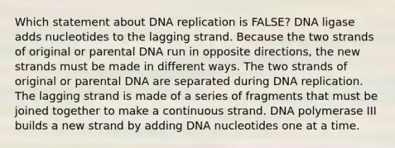 Which statement about <a href='https://www.questionai.com/knowledge/kofV2VQU2J-dna-replication' class='anchor-knowledge'>dna replication</a> is FALSE? DNA ligase adds nucleotides to the lagging strand. Because the two strands of original or parental DNA run in opposite directions, the new strands must be made in different ways. The two strands of original or parental DNA are separated during DNA replication. The lagging strand is made of a series of fragments that must be joined together to make a continuous strand. DNA polymerase III builds a new strand by adding DNA nucleotides one at a time.