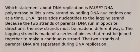 Which statement about <a href='https://www.questionai.com/knowledge/kofV2VQU2J-dna-replication' class='anchor-knowledge'>dna replication</a> is FALSE? DNA polymerase builds a new strand by adding DNA nucleotides one at a time. DNA ligase adds nucleotides to the lagging strand. Because the two strands of parental DNA run in opposite directions, the new strands must be made in different ways. The lagging strand is made of a series of pieces that must be joined together to make a continuous strand. The two strands of parental DNA are separated during DNA replication.